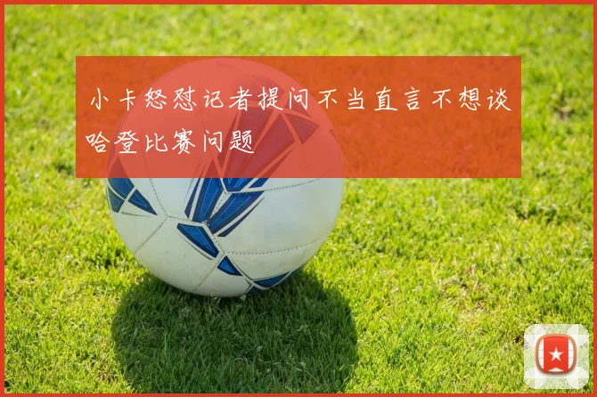 小卡怒怼记者提问不当直言不想谈哈登比赛问题