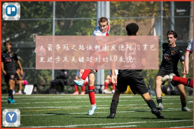 火箭争冠之路依赖谢泼德阿门贾巴里进步及关键时刻的KD表现