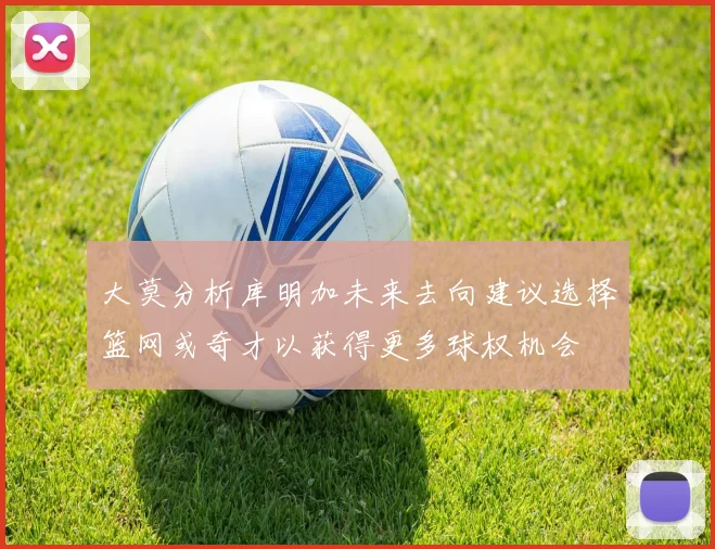 大莫分析库明加未来去向建议选择篮网或奇才以获得更多球权机会