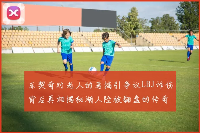 东契奇对老人的恶搞引争议LBJ诈伤背后真相揭秘湖人险被翻盘的传奇故事