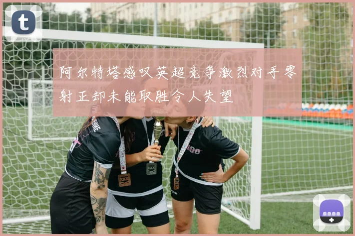 阿尔特塔感叹英超竞争激烈对手零射正却未能取胜令人失望