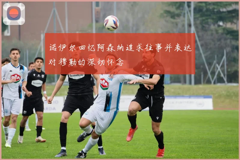 诺伊尔回忆阿森纳追求往事并表达对穆勒的深切怀念